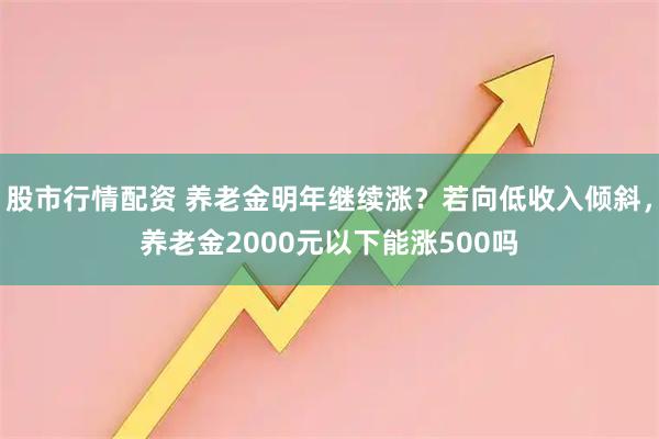 股市行情配资 养老金明年继续涨？若向低收入倾斜，养老金2000元以下能涨500吗