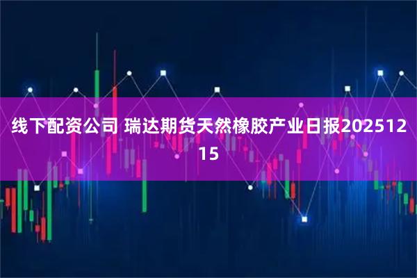 线下配资公司 瑞达期货天然橡胶产业日报20251215