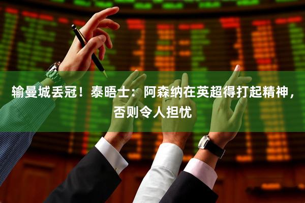 输曼城丢冠！泰晤士：阿森纳在英超得打起精神，否则令人担忧