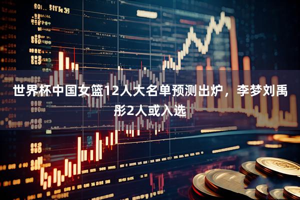 世界杯中国女篮12人大名单预测出炉，李梦刘禹彤2人或入选