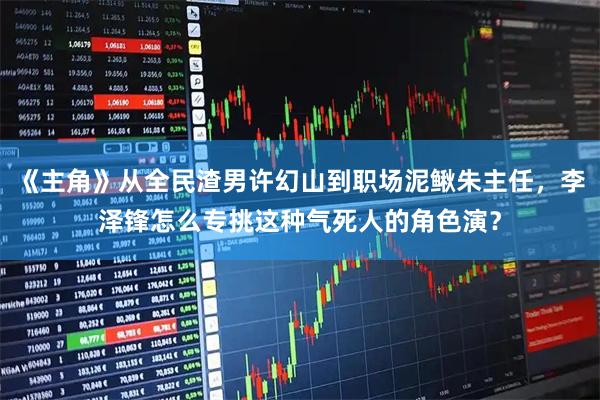 《主角》从全民渣男许幻山到职场泥鳅朱主任，李泽锋怎么专挑这种气死人的角色演？