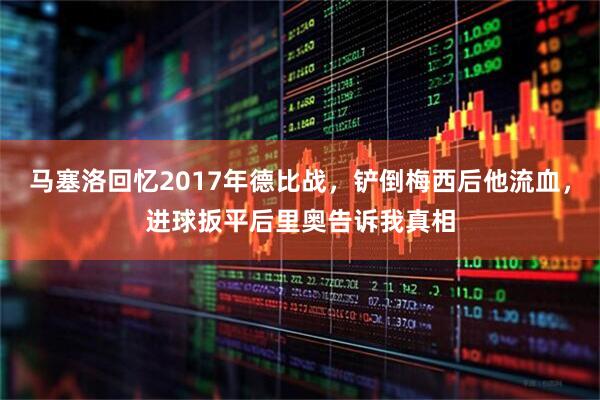 马塞洛回忆2017年德比战,铲倒梅西后他流血,进球扳平后里奥告诉我真相