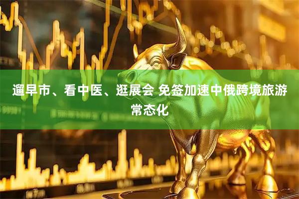 遛早市、看中医、逛展会 免签加速中俄跨境旅游常态化