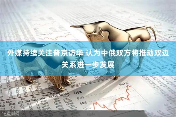 外媒持续关注普京访华 认为中俄双方将推动双边关系进一步发展