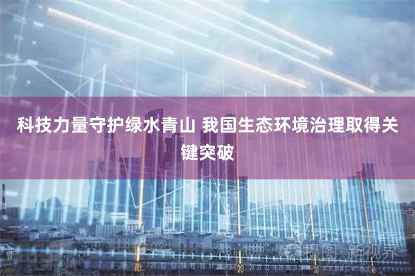 科技力量守护绿水青山 我国生态环境治理取得关键突破