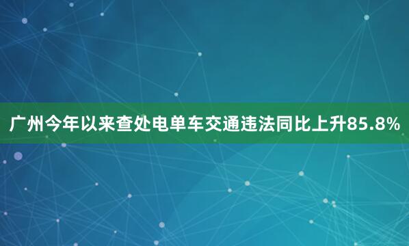 广州今年以来查处电单车交通违法同比上升85.8%