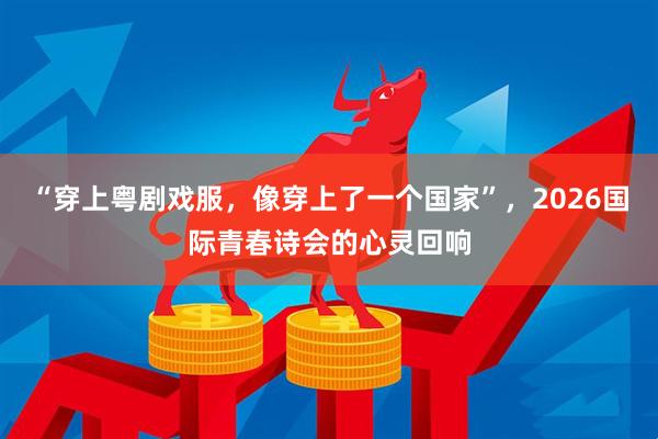 “穿上粤剧戏服，像穿上了一个国家”，2026国际青春诗会的心灵回响