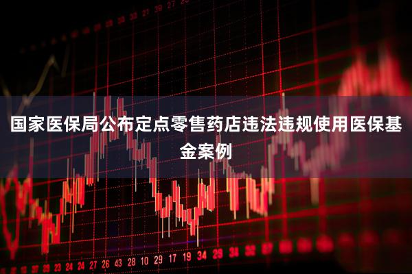 国家医保局公布定点零售药店违法违规使用医保基金案例