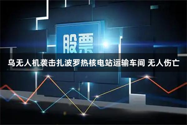 乌无人机袭击扎波罗热核电站运输车间 无人伤亡